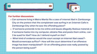 Can someone living in Metro Manila file a case of internet libel in Zamboanga
City on the pretext that the complainant was surfing in an Internet Cafe in
Zamboanga City when he saw the offending piece?
If someone pretends to be me online and issues allegedly libelous material; or
if someone hacks into my computer, obtains files and posts them online,• can
I be sued for libel? How do I defend myself on this?
What kind of evidence would the court accept on internet libel cases?•
Would screencaps suffice?• How will the court determine if an offensive
image has been manipulated?• Or an offending piece was really posted by
the person being sued?
For further discussions
 