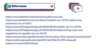 https://www.slideshare.net/tearsome/cybercrime-law
https://www.slideshare.net/microblue7/republic-act-10175-cybercrime-
prevention-act-of-2012
https://www.officialgazette.gov.ph/2012/09/12/republic-act-no-10175/
https://www.officialgazette.gov.ph/2015/08/12/implementing-rules-and-
regulations-of-republic-act-no-10175/
https://www.unodc.org/e4j/en/cybercrime/module-3/key-issues/conclusion.html
https://unafei.or.jp/publications/pdf/RS_No79/No79_12PA_Sosa.pdf
https://rm.coe.int/1680703aa3
References
 