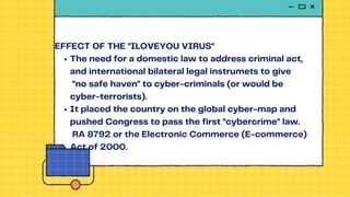 The need for a domestic law to address criminal act,
and international bilateral legal instrumets to give
"no safe haven" to cyber-criminals (or would be
cyber-terrorists).
It placed the country on the global cyber-map and
pushed Congress to pass the first "cybercrime" law.
RA 8792 or the Electronic Commerce (E-commerce)
Act of 2000.
EFFECT OF THE "ILOVEYOU VIRUS"
 