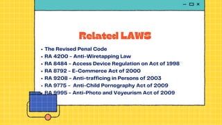 Related LAWS
The Revised Penal Code
RA 4200 - Anti-Wiretapping Law
RA 8484 - Access Device Regulation on Act of 1998
RA 8792 - E-Commerce Act of 2000
RA 9208 - Anti-trafficing in Persons of 2003
RA 9775 - Anti-Child Pornography Act of 2009
RA 9995 - Anti-Photo and Voyeurism Act of 2009
 