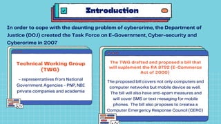 Technical Working Group
(TWG)
- representatives from National
Government Agencies - PNP, NBI
private companies and academia
Introduction
In order to cope with the daunting problem of cybercrime, the Department of
Justice (DOJ) created the Task Force on E-Government, Cyber-security and
Cybercrime in 2007
The TWG drafted and proposed a bill that
will suplement the RA 8792 (E-Commerce
Act of 2000)
The proposed bill covers not only computers and
computer networks but mobile device as well.
The bill will also have anti-spam measures and
will cover SMS or text mesaging for mobile
phones. The bill also proposes to createa a
Computer Emergency Response Council (CERC)
 