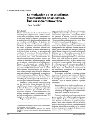 Introducción
El tema de la motivación de los estudiantes hacia el
aprendizaje de cualquier materia científica constitu-
ye una seria preocupación para el profesorado. En
primer lugar, porque los docentes constatan una falta
general de interés de los alumnos hacia las discipli-
nas científicas como la Física y la Química. Esta
percepción ha sido corroborada por los propios
estudiantes en diferentes trabajos de investigación.
En efecto, los propios estudiantes señalan como
principales causantes de su actitud desfavorable, de
su desinterés hacia la ciencia y su aprendizaje, a la
enseñanza de una ciencia descontextualizada de
la sociedad y de su entorno, poco útil y sin temas
de actualidad, junto a otros factores como los mé -
todos de enseñanza de los profesores, métodos que
califican de aburridos y poco participativos, la esca-
sez de prácticas y, especialmente, a la falta de con-
fianza en el éxito cuando son evaluados (Furió y
Vilches,1997; Solbes, 2002) En segundo lugar, por -
que junto a esta falta de motivación existe un fracaso
escolar en estas disciplinas mayor que en otras. Es
más, se ha constatado que el desinterés del alumno
aumenta conforme losestudiantesde secundaria van
recibiendo más cursos de Física y Química. Algunos
autores atribuyen el mayor nivel de fracaso en el
aprendizaje de estas disciplinas a la elevación del ni-
vel conceptual a medida se suceden los cursos.
Aunque sea a título anecdótico, conviene recor-
dar que una de las últimas encuestas del M.E.C.
español sobre el fracaso escolar de los estudiantes de
la Escuela Secundaria Obligatoria (septiembre
de 2002) ha mostrado que alrededor de un 25%
abandonan el sistema. En la encuesta aplicada a una
muestra significativa de estos estudiantes el 75% decía
que no le interesaban estos estudios científicos y el 68%
indicaba que se aburría en clase.
Así pues, los profesores nos encontramos con el
siguiente círculo vicioso: los alumnos vienen a clase
de Química desmotivados. Eso hace que no presten
atención a las explicaciones y no aprenden. Como
no aprenden, se aburren y con ello aumenta su
desinterés por aprender. ¿Cómo romper esta espiral
‘desmotivación-bajo rendimiento académico-mayor desmo-
tivación’ en la enseñanza de la Química?
Cuando se pregunta a los profesores de secun-
daria y de universidad qué soluciones adoptar frente
a este problema, sus respuestas van en el sentido de
añadir aspectos motivadores que ‘mitiguen’ el énfasis con-
ceptual dado a la materia. Por ejemplo: relacionar la
Química con la vida cotidiana, comentar la im-
portancia del tema, introducir alguna práctica es-
pectacular que deje boquiabiertos a los estudiantes,
contar algún chiste después de quince o veinte mi-
nutos de explicación ‘dura’, etc. Pero, sabemos que
el problema es más complejo. Tan complejo como
lo es el propio proceso de enseñanza-aprendizaje de
la Química. De ahí que se justifique el subtítulo que
hemos dado a esta conferencia: “La motivación de
los estudiantes y la enseñanza de la química: una
cuestión controvertida”.
Es necesario profundizar en las características
del procesode enseñanza-aprendizaje de laQuímica
tal como lo implementamos y contrastar con lo que
la investigación nos está señalando. Una solución
tentativa, a título de hipótesis, puede ser expresada
como sigue:
La motivación no se ha de concebir como un
elementopuntual a yuxtaponer a las componen-
tes conceptual yprocedimental de la enseñanza-
aprendizaje de la Química sino que ha de estar
integrada a lo largo de dicho proceso.
Pasemosa analizar la cuestiónpartiendo de unas
primeras dudas sobre la hipótesis planteada. Acep-
temos el hecho de que los estudiantes ya llegan a
clase desmotivados. Si esto es así, podemos pregun-
tarnos: ¿No se habrá originado esta falta de motiva-
ción del estudiante previamente a la enseñanza de la
Química?Muy posiblemente influya enlos estudian-
tes la visión pop que se tenga de la Química en el
entorno social en el que viven…
IV JORNADAS INTERNACIONALES
La motivación de los estudiantes
y la enseñanza de la Química.
Una cuestión controvertida
Carlos Furió Más*
* Departamento de Didáctica de las Ciencias Experimentales,
Universidad de Valencia, España.
Este trabajo es una contribución del autor a la Década,
2005-2014, sobre un Futuro Sostenible que está impulsando
la ONU.
222 Educación Química 17[x]
 