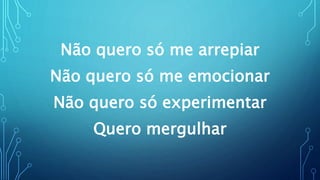 Não quero só me arrepiar
Não quero só me emocionar
Não quero só experimentar
Quero mergulhar
 