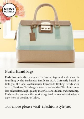 Furla has embodied authentic Italian heritage and style since its
founding by the Furlanetto family in 1927. Currently based in
Bologna, the label continuously transcends fleeting trends with
each collection of handbags, shoes and accessories. Thanks to time-
less silhouettes, high-quality materials and Italian craftsmanship,
Furla has become one the most recognized names in fashion from
New York to London to Tokyo.
Furla Handbags
For more please visit iFashionStyle.net
 