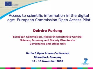 Deirdre Furlong European Commission, Research Directorate-General Science, Economy and Society Directorate Governance and Ethics Unit Berlin 6 Open Access Conference Düsseldorf, Germany 11 - 13 November 2008 Access to scientific information in the digital age: European Commission Open Access Pilot 