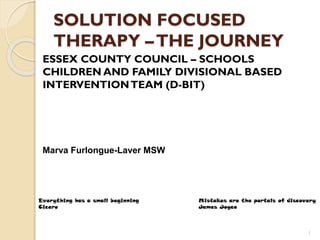 SOLUTION FOCUSED
THERAPY –THE JOURNEY
ESSEX COUNTY COUNCIL – SCHOOLS
CHILDREN AND FAMILY DIVISIONAL BASED
INTERVENTIONTEAM (D-BIT)
Marva Furlongue-Laver MSW
1
Everything has a small beginning Mistakes are the portals of discovery
Cicero James Joyce
 