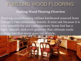 Furlong Wood Flooring Overview
Furlong wood flooring utilises hardwood sourced from
Europe’s vast sustainable forests. It uses oak because it is
very versatile for any contemporary home but has a
light, smooth, and even grain for that ultimate rustic
cottage feel that never goes out of style.
 