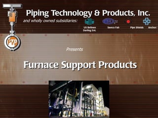 Piping Technology & Products, Inc.
and wholly owned subsidiaries:
                                  US Bellows     Sweco Fab   Pipe Shields   Anchor/
                                  Darling Ent.




                       Presents


Furnace Support Products
 