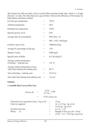 The furnace has 460 mm thick wall (x) on the billet extraction outlet side, which is 1 m high
(D) and 1 m wide. The other data are as given below. Find out the efficiency of the furnace by
both indirect and direct method.
Exit flue gas temperature = 750°C
Ambient temperature = 40°C
Preheated air temperature = 190°C
Specific gravity of oil = 0.92
Average fuel oil consumption = 400 Litres / hr
= 400 × 0.92 =368 kg/hr
Calorific value of oil = 10000 kCal/kg
Average O2 percentage in flue gas = 12%
Weight of stock = 6000 kg/hr
Specific heat of Billet = 0.12 kCal/kg/°C
Average surface temperature
of heating + soaking zone = 122 °C
Average surface temperature of area
other than heating and soaking zone = 80 °C
Area of heating + soaking zone = 70.18 m2
Area other than heating and soaking zone = 12.6 m2
Solution
1. Sensible Heat Loss in Flue Gas:
Excess air =
= 133% excess air
Theoretical air required to burn 1 kg of oil = 14 kg
Total air supplied = 14 x 2.33 kg / kg of oil
= 32.62 kg / kg of oil
Sensible heat loss = m x Cp × ∆T
Where m = Weight of flue gas (Air +fuel)
= 32.62 + 1.0 = 33.62 kg / kg of oil.
2
2%
O %
x100
21 O−
4. Furnaces
100Bureau of Energy Efficiency
Ch-04.qxd 2/23/2005 5:22 PM Page 100
 