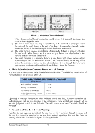If they intersect, inefficient combustion would occur. It is desirable to stagger the
burners on the opposite sides.
iv) The burner flame has a tendency to travel freely in the combustion space just above
the material. In small furnaces, the axis of the burner is never placed parallel to the
hearth but always at an upward angle. Flame should not hit the roof.
v) The larger burners produce a long flame, which may be difficult to contain within the
furnace walls. More burners of less capacity give better heat distribution in the
furnace and also increase furnace life.
vi) For small furnaces, it is desirable to have a long flame with golden yellow colour
while firing furnace oil for uniform heating. The flame should not be too long that it
enters the chimney or comes out through the furnace top or through doors. In such
cases, major portion of additional fuel is carried away from the furnace.
3. Maintaining Optimum Operating Temperature of Furnace :
It is important to operate the furnace at optimum temperature. The operating temperatures of
various furnaces are given in Table 4.4.
Operating at too high temperatures than optimum causes heat loss, excessive oxidation, de-
carbonization as well as over-stressing of the refractories. These controls are normally left to
operator judgment, which is not desirable. To avoid human error, on/off controls should be
provided.
4. Prevention of Heat Loss through Openings
Heat loss through openings consists of the heat loss by direct radiation through openings and
the heat loss caused by combustion gas that leaks through openings. The heat loss from an
opening can also be calculated using the following formula:
4. Furnaces
107Bureau of Energy Efficiency
Figure 4.18 Alignment of Burners in Furnace
Slab Reheating furnaces 1200°C
Rolling Mill furnaces 1200°C
Bar furnace for Sheet Mill 800°C
Bogey type annealing furnaces 650°C–750°C
TABLE 4.4 OPERATING TEMPERATURE OF VARIOUS
FURNACES
Ch-04.qxd 2/23/2005 5:22 PM Page 107
 