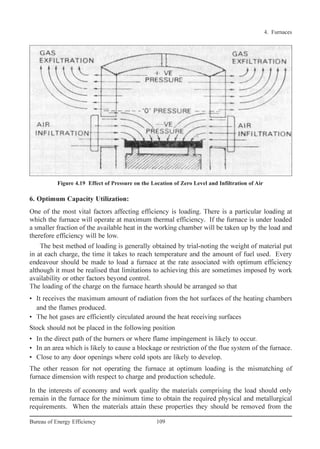 4. Furnaces
109Bureau of Energy Efficiency
6. Optimum Capacity Utilization:
One of the most vital factors affecting efficiency is loading. There is a particular loading at
which the furnace will operate at maximum thermal efficiency. If the furnace is under loaded
a smaller fraction of the available heat in the working chamber will be taken up by the load and
therefore efficiency will be low.
The best method of loading is generally obtained by trial-noting the weight of material put
in at each charge, the time it takes to reach temperature and the amount of fuel used. Every
endeavour should be made to load a furnace at the rate associated with optimum efficiency
although it must be realised that limitations to achieving this are sometimes imposed by work
availability or other factors beyond control.
The loading of the charge on the furnace hearth should be arranged so that
• It receives the maximum amount of radiation from the hot surfaces of the heating chambers
and the flames produced.
• The hot gases are efficiently circulated around the heat receiving surfaces
Stock should not be placed in the following position
• In the direct path of the burners or where flame impingement is likely to occur.
• In an area which is likely to cause a blockage or restriction of the flue system of the furnace.
• Close to any door openings where cold spots are likely to develop.
The other reason for not operating the furnace at optimum loading is the mismatching of
furnace dimension with respect to charge and production schedule.
In the interests of economy and work quality the materials comprising the load should only
remain in the furnace for the minimum time to obtain the required physical and metallurgical
requirements. When the materials attain these properties they should be removed from the
Figure 4.19 Effect of Pressure on the Location of Zero Level and Infiltration of Air
Ch-04.qxd 2/23/2005 5:22 PM Page 109
 