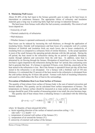8. Minimising Wall Losses:
About 30–40% of the fuel input to the furnace generally goes to make up for heat losses in
intermittent or continuous furnaces. The appropriate choice of refractory and insulation
materials goes a long way in achieving fairly high fuel savings in industrial furnaces.
The heat losses from furnace walls affect the fuel economy considerably. The extent of wall
losses depend on:
• Emissivity of wall
• Thermal conductivity of refractories
• Wall thickness
• Whether furnace is operated continuously or intermittently
Heat losses can be reduced by increasing the wall thickness, or through the application of
insulating bricks. Outside wall temperatures and heat losses of a composite wall of a certain
thickness of firebrick and insulation brick are much lower, due to lesser conductivity of
insulating brick as compared to a refractory brick of similar thickness. In the actual operation
in most of the small furnaces the operating periods alternate with the idle periods. During the
off period, the heat stored in the refractories during the on period is gradually dissipated,
mainly through radiation and convection from the cold face. In addition, some heat is
abstracted by air flowing through the furnace. Dissipation of stored heat is a loss, because the
lost heat is again imparted to the refractories during the heat "on" period, thus consuming extra
fuel to generate that heat. If a furnace is operated 24 hours, every third day, practically all the
heat stored in the refractories is lost. But if the furnace is operated 8 hours per day all the heat
stored in the refractories is not dissipated. For a furnace with a firebrick wall of 350 mm
thickness, it is estimated that 55 percent of the heat stored in the refractories is dissipated from
the cold surface during the 16 hours idle period. Furnace walls built of insulating refractories
and cased in a shell reduce the flow of heat to the surroundings.
Prevention of Radiation Heat Loss from Surface of Furnace
The quantity of heat release from surface of furnace body is the sum of natural convection and
thermal radiation. This quantity can be calculated from surface temperatures of furnace. The
temperatures on furnace surface should be measured at as many points as possible, and their
average should be used. If the number of measuring points is too small, the error becomes large.
The quantity (Q) of heat release from a reheating furnace is calculated with the following
formula:
where Q: Quantity of heat released (kCal/hr)
a : factor regarding direction of the surface of natural convection ceiling = 2.8,
side walls = 2.2, hearth = 1.5
tl : temperature of external wall surface of the furnace (°C)
t2 : temperature of air around the furnace (°C)
E: emissivity of external wall surface of the furnace
4 4
5/ 4 1 2
1 2
273 273
( ) 4.88
100 100
 + +   
= × − + × −         
t t
Q a t t E
4. Furnaces
115Bureau of Energy Efficiency
Ch-04.qxd 2/23/2005 5:22 PM Page 115
 