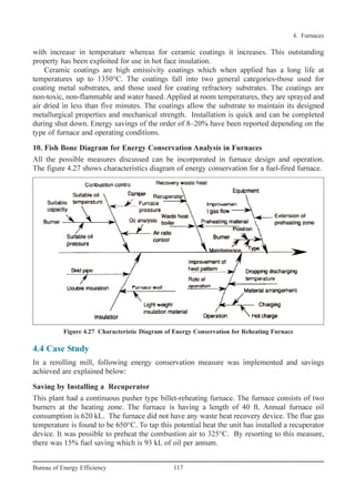 4.4 Case Study
In a rerolling mill, following energy conservation measure was implemented and savings
achieved are explained below:
Saving by Installing a Recuperator
This plant had a continuous pusher type billet-reheating furnace. The furnace consists of two
burners at the heating zone. The furnace is having a length of 40 ft. Annual furnace oil
consumption is 620 kL. The furnace did not have any waste heat recovery device. The flue gas
temperature is found to be 650°C. To tap this potential heat the unit has installed a recuperator
device. It was possible to preheat the combustion air to 325°C. By resorting to this measure,
there was 15% fuel saving which is 93 kL of oil per annum.
4. Furnaces
117Bureau of Energy Efficiency
with increase in temperature whereas for ceramic coatings it increases. This outstanding
property has been exploited for use in hot face insulation.
Ceramic coatings are high emissivity coatings which when applied has a long life at
temperatures up to 1350°C. The coatings fall into two general categories-those used for
coating metal substrates, and those used for coating refractory substrates. The coatings are
non-toxic, non-flammable and water based. Applied at room temperatures, they are sprayed and
air dried in less than five minutes. The coatings allow the substrate to maintain its designed
metallurgical properties and mechanical strength. Installation is quick and can be completed
during shut down. Energy savings of the order of 8–20% have been reported depending on the
type of furnace and operating conditions.
10. Fish Bone Diagram for Energy Conservation Analysis in Furnaces
All the possible measures discussed can be incorporated in furnace design and operation.
The figure 4.27 shows characteristics diagram of energy conservation for a fuel-fired furnace.
Figure 4.27 Characteristic Diagram of Energy Conservation for Reheating Furnace
Ch-04.qxd 2/23/2005 5:22 PM Page 117
 