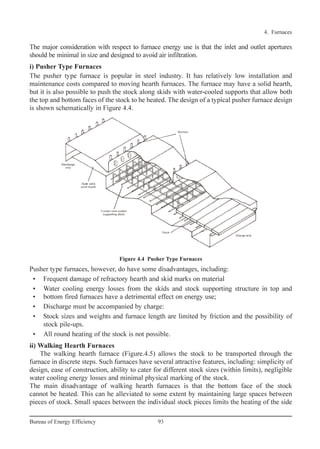 The major consideration with respect to furnace energy use is that the inlet and outlet apertures
should be minimal in size and designed to avoid air infiltration.
i) Pusher Type Furnaces
The pusher type furnace is popular in steel industry. It has relatively low installation and
maintenance costs compared to moving hearth furnaces. The furnace may have a solid hearth,
but it is also possible to push the stock along skids with water-cooled supports that allow both
the top and bottom faces of the stock to he heated. The design of a typical pusher furnace design
is shown schematically in Figure 4.4.
Pusher type furnaces, however, do have some disadvantages, including:
• Frequent damage of refractory hearth and skid marks on material
• Water cooling energy losses from the skids and stock supporting structure in top and
• bottom fired furnaces have a detrimental effect on energy use;
• Discharge must be accompanied by charge:
• Stock sizes and weights and furnace length are limited by friction and the possibility of
stock pile-ups.
• All round heating of the stock is not possible.
ii) Walking Hearth Furnaces
The walking hearth furnace (Figure.4.5) allows the stock to be transported through the
furnace in discrete steps. Such furnaces have several attractive features, including: simplicity of
design, ease of construction, ability to cater for different stock sizes (within limits), negligible
water cooling energy losses and minimal physical marking of the stock.
The main disadvantage of walking hearth furnaces is that the bottom face of the stock
cannot be heated. This can he alleviated to some extent by maintaining large spaces between
pieces of stock. Small spaces between the individual stock pieces limits the heating of the side
4. Furnaces
93Bureau of Energy Efficiency
Figure 4.4 Pusher Type Furnaces
Ch-04.qxd 2/23/2005 5:22 PM Page 93
 