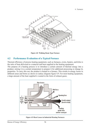 4. Furnaces
96Bureau of Energy Efficiency
Figure 4.8 Walking Beam Type Furnace
Figure 4.9 Heat Losses in Industrial Heating Furnaces
4.2 Performance Evaluation of a Typical Furnace
Thermal efficiency of process heating equipment, such as furnaces, ovens, heaters, and kilns is
the ratio of heat delivered to a material and heat supplied to the heating equipment.
The purpose of a heating process is to introduce a certain amount of thermal energy into a
product, raising it to a certain temperature to prepare it for additional processing or change its
properties. To carry this out, the product is heated in a furnace. This results in energy losses in
different areas and forms as shown in sankey diagram figure 4.9. For most heating equipment,
a large amount of the heat supplied is wasted in the form of exhaust gases.
Ch-04.qxd 2/23/2005 5:22 PM Page 96
 
