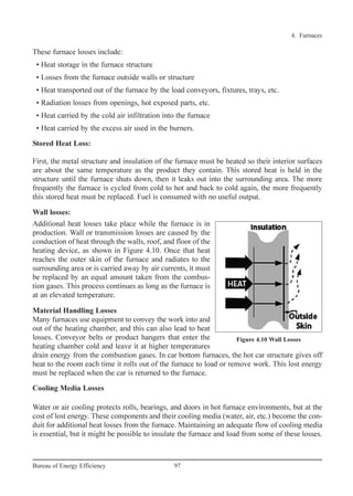 4. Furnaces
Material Handling Losses
Many furnaces use equipment to convey the work into and
out of the heating chamber, and this can also lead to heat
losses. Conveyor belts or product hangers that enter the
heating chamber cold and leave it at higher temperatures
drain energy from the combustion gases. In car bottom furnaces, the hot car structure gives off
heat to the room each time it rolls out of the furnace to load or remove work. This lost energy
must be replaced when the car is returned to the furnace.
Cooling Media Losses
Water or air cooling protects rolls, bearings, and doors in hot furnace environments, but at the
cost of lost energy. These components and their cooling media (water, air, etc.) become the con-
duit for additional heat losses from the furnace. Maintaining an adequate flow of cooling media
is essential, but it might be possible to insulate the furnace and load from some of these losses.
These furnace losses include:
• Heat storage in the furnace structure
• Losses from the furnace outside walls or structure
• Heat transported out of the furnace by the load conveyors, fixtures, trays, etc.
• Radiation losses from openings, hot exposed parts, etc.
• Heat carried by the cold air infiltration into the furnace
• Heat carried by the excess air used in the burners.
Stored Heat Loss:
First, the metal structure and insulation of the furnace must be heated so their interior surfaces
are about the same temperature as the product they contain. This stored heat is held in the
structure until the furnace shuts down, then it leaks out into the surrounding area. The more
frequently the furnace is cycled from cold to hot and back to cold again, the more frequently
this stored heat must be replaced. Fuel is consumed with no useful output.
Wall losses:
Additional heat losses take place while the furnace is in
production. Wall or transmission losses are caused by the
conduction of heat through the walls, roof, and floor of the
heating device, as shown in Figure 4.10. Once that heat
reaches the outer skin of the furnace and radiates to the
surrounding area or is carried away by air currents, it must
be replaced by an equal amount taken from the combus-
tion gases. This process continues as long as the furnace is
at an elevated temperature.
97Bureau of Energy Efficiency
Figure 4.10 Wall Losses
Ch-04.qxd 2/23/2005 5:22 PM Page 97
 