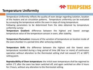 Temperature Uniformity reflects the quality of oven design regarding isolation, location
of the heaters and air circulation patterns. Temperature uniformity can be evaluated
by surveying the temperature within the oven in steps of rising temperature.
Following parameters to be determined from the data obtained by temperature
uniformity survey:
Temperature Gradient: difference between the highest and lowest average
temperature value of the temperature sensors in oven, after stability.
Temperature fluctuation: measure of the variation of temperature on location inside of
the oven chamber in a period time after achieving stability.
Temperature Drift: the difference between the highest and the lowest oven
temperature recorded during a long period of time (48 hour or more) of continuous
operation without alteration to the thermostat setting shall not exceed 1°C at 100°C
setting point.
Reproducibility of Oven temperature: the initial oven temperature shall be regained to
within 1°C after the oven has been switched off, and again switched on after 6 hours
for 2 hours, without any alteration to the thermostat setting.
Temperature Uniformity
 