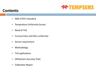 Contents
• AMS 2750 E Standard
• Temperature Uniformity Survey
• Need of TUS
• Furnace Class and their uniformity
• Sensor requirement
• Methodology
• TUS applications
• SAT(System Accuracy Test)
• Calibration Report
 