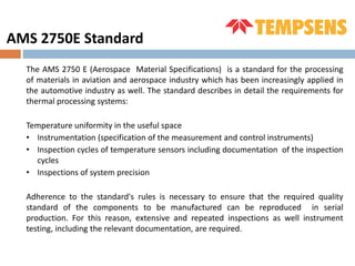 The AMS 2750 E (Aerospace Material Specifications) is a standard for the processing
of materials in aviation and aerospace industry which has been increasingly applied in
the automotive industry as well. The standard describes in detail the requirements for
thermal processing systems:
Temperature uniformity in the useful space
• Instrumentation (specification of the measurement and control instruments)
• Inspection cycles of temperature sensors including documentation of the inspection
cycles
• Inspections of system precision
Adherence to the standard's rules is necessary to ensure that the required quality
standard of the components to be manufactured can be reproduced in serial
production. For this reason, extensive and repeated inspections as well instrument
testing, including the relevant documentation, are required.
AMS 2750E Standard
 