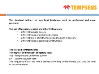The standard defines the way heat treatment must be performed and more
precisely:
The use of furnaces, sensors and other instruments:
• Different furnace classes
• Different types of authorized sensors
• Different levels of instrumentation (number of sensors)
• Different types of calibration instruments
The test and control means:
Two regular and frequent obligatory tests:
TUS - Temperature Uniformity Survey
SAT - System Accuracy Test
The frequency of SAT and TUS is defined according to the furnace class and the level
of instrumentation
 