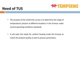 Need of TUS
• The purpose of the uniformity survey is to determine the range of
temperatures present at different locations in the furnace under
normal operating conditions standards.
• It will cater the needs for uniform heating inside the furnace to
match the product quality as well as process parameters.
 