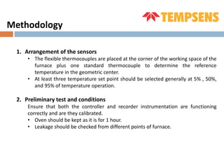 1. Arrangement of the sensors
• The flexible thermocouples are placed at the corner of the working space of the
furnace plus one standard thermocouple to determine the reference
temperature in the geometric center.
• At least three temperature set point should be selected generally at 5% , 50%,
and 95% of temperature operation.
2. Preliminary test and conditions
Ensure that both the controller and recorder instrumentation are functioning
correctly and are they calibrated.
• Oven should be kept as it is for 1 hour.
• Leakage should be checked from different points of furnace.
Methodology
 