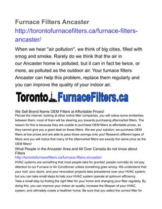 Furnace Filters Ancaster
http://torontofurnacefilters.ca/furnace-filters-
ancaster/
When we hear "air pollution", we think of big cities, filled with
smog and smoke. Rarely do we think that the air in
our Ancaster home is polluted, but it can in fact be twice, or
more, as polluted as the outdoor air. Your furnace filters
Ancaster can help this problem, replace them regularly and
you can improve the quality of your indoor air.
We Sell Brand Name OEM Filters at Affordable Prices!
Peruse the internet, looking at other online filter companies, you will notice some similarities
between them; most of them will be steering you towards purchasing aftermarket filters. The
reason for this is because they are unable to purchase OEM filters at affordable prices, so
they cannot give you a good deal on these filters. We are your solution; we purchase OEM
filters at low prices and are able to pass those savings onto you! Research different types of
filters and you will notice that many of the aftermarket filters are exactly the same price as the
OEM filters!
What People in the Ancaster Area and All Over Canada do not know about
Filters
http://torontofurnacefilters.ca/furnace-filters-ancaster/
HVAC systems are something that most people take for granted; people normally do not pay
attention to our Furnace or Air Conditioner unless something goes wrong. We understand that
your roof, your doors, and your renovation projects take precedence over your HVAC system;
but you can take small steps to help your HVAC system operate at optimum efficiency.
Take a small step by finding the right filter for your home and changing your filter regularly. By
doing this, you can improve your indoor air quality, increase the lifespan of your HVAC
system, and ultimately create a healthier home. Be sure that you select the correct filter for
 