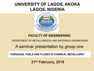 21st February, 2018
UNIVERSITY OF LAGOS, AKOKA
LAGOS, NIGERIA
A seminar presentation by group one
FURNACES, FUELS AND FLUXES IN CHEMICAL METALLURGY
DEPARTMENT OF METALLURGICAL AND MATERIALS ENGINEERING
FACULTY OF ENGINEERING
 