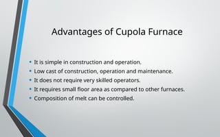 Advantages of Cupola Furnace
• It is simple in construction and operation.
• Low cast of construction, operation and maintenance.
• It does not require very skilled operators.
• It requires small floor area as compared to other furnaces.
• Composition of melt can be controlled.
 