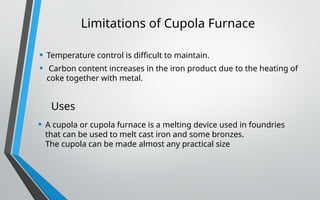 Limitations of Cupola Furnace
• Temperature control is difficult to maintain.
• Carbon content increases in the iron product due to the heating of
coke together with metal.
Uses
• A cupola or cupola furnace is a melting device used in foundries
that can be used to melt cast iron and some bronzes.
The cupola can be made almost any practical size
 