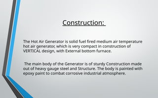 Construction:
The Hot Air Generator is solid fuel fired medium air temperature
hot air generator, which is very compact in construction of
VERTICAL design, with External bottom furnace.
The main body of the Generator is of sturdy Construction made
out of heavy gauge steel and Structure. The body is painted with
epoxy paint to combat corrosive industrial atmosphere.
 