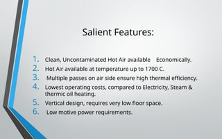 Salient Features:
1. Clean, Uncontaminated Hot Air available Economically.
2. Hot Air available at temperature up to 1700 C.
3. Multiple passes on air side ensure high thermal efficiency.
4. Lowest operating costs, compared to Electricity, Steam &
thermic oil heating.
5. Vertical design, requires very low floor space.
6. Low motive power requirements.
 