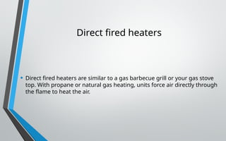 Direct fired heaters
• Direct fired heaters are similar to a gas barbecue grill or your gas stove
top. With propane or natural gas heating, units force air directly through
the flame to heat the air.
 