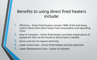 Benefits to using direct fired heaters
include:
1. Efficiency – Direct fired heaters convert 100% of the fuel being
used to direct heat which lowers fuel consumption and operating
Costs
2. Easy to Transport – Direct fired heaters are fairly simple pieces of
equipment that can be moved to where heat is needed
3. Some units do not require electricity
4. Lower rental costs – Direct Fired Heaters are less expensive
5. Lower Maintenance Costs – Easier to maintain
 