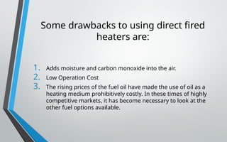 Some drawbacks to using direct fired
heaters are:
1. Adds moisture and carbon monoxide into the air.
2. Low Operation Cost
3. The rising prices of the fuel oil have made the use of oil as a
heating medium prohibitively costly. In these times of highly
competitive markets, it has become necessary to look at the
other fuel options available.
 