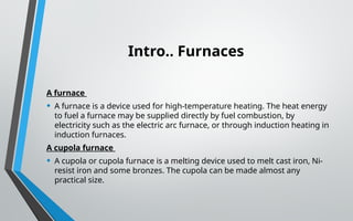 Intro.. Furnaces
A furnace
• A furnace is a device used for high-temperature heating. The heat energy
to fuel a furnace may be supplied directly by fuel combustion, by
electricity such as the electric arc furnace, or through induction heating in
induction furnaces.
A cupola furnace
• A cupola or cupola furnace is a melting device used to melt cast iron, Ni-
resist iron and some bronzes. The cupola can be made almost any
practical size.
 