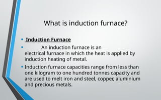 What is induction furnace?
• Induction Furnace
• An induction furnace is an
electrical furnace in which the heat is applied by
induction heating of metal.
• Induction furnace capacities range from less than
one kilogram to one hundred tonnes capacity and
are used to melt iron and steel, copper, aluminium
and precious metals.
 