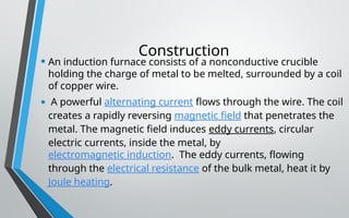 Construction
• An induction furnace consists of a nonconductive crucible
holding the charge of metal to be melted, surrounded by a coil
of copper wire.
• A powerful alternating current flows through the wire. The coil
creates a rapidly reversing magnetic field that penetrates the
metal. The magnetic field induces eddy currents, circular
electric currents, inside the metal, by
electromagnetic induction. The eddy currents, flowing
through the electrical resistance of the bulk metal, heat it by
Joule heating.
 