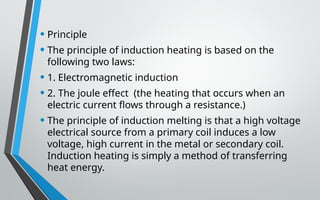 • Principle
• The principle of induction heating is based on the
following two laws:
• 1. Electromagnetic induction
• 2. The joule effect (the heating that occurs when an
electric current flows through a resistance.)
• The principle of induction melting is that a high voltage
electrical source from a primary coil induces a low
voltage, high current in the metal or secondary coil.
Induction heating is simply a method of transferring
heat energy.
 