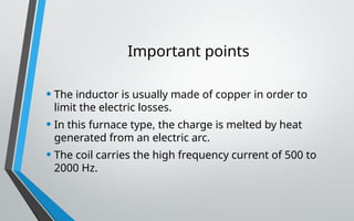 Important points
• The inductor is usually made of copper in order to
limit the electric losses.
• In this furnace type, the charge is melted by heat
generated from an electric arc.
• The coil carries the high frequency current of 500 to
2000 Hz.
 