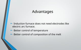 Advantages
• · Induction furnace does not need electrodes like
electric arc furnace.
• · Better control of temperature
• · Better control of composition of the melt
 