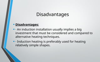 Disadvantages
• Disadvantages:
• · An induction installation usually implies a big
investment that must be considered and compared to
alternative heating techniques.
• · Induction heating is preferably used for heating
relatively simple shapes.
 