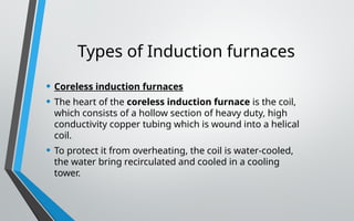 Types of Induction furnaces
• Coreless induction furnaces
• The heart of the coreless induction furnace is the coil,
which consists of a hollow section of heavy duty, high
conductivity copper tubing which is wound into a helical
coil.
• To protect it from overheating, the coil is water-cooled,
the water bring recirculated and cooled in a cooling
tower.
 