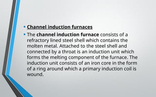 • Channel induction furnaces
• The channel induction furnace consists of a
refractory lined steel shell which contains the
molten metal. Attached to the steel shell and
connected by a throat is an induction unit which
forms the melting component of the furnace. The
induction unit consists of an iron core in the form
of a ring around which a primary induction coil is
wound.
 