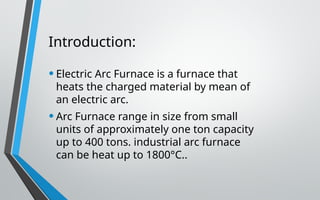 Introduction:
•Electric Arc Furnace is a furnace that
heats the charged material by mean of
an electric arc.
•Arc Furnace range in size from small
units of approximately one ton capacity
up to 400 tons. industrial arc furnace
can be heat up to 1800°C..
 