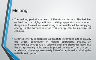 Melting:
• The melting period is a heart of Electric arc furnace. The EAF has
evolved into a highly efficient melting apparatus and modern
design are focused on maximizing is accomplished by supplying
energy to the furnace interior. This energy can be electrical or
chemical.
• Electrical energy is supplied via graphite electrodes and is usually
the largest contributor in melting operations. Initially, an
intermediate voltage tap is selected until the electrodes bore into
the scrap. usually light scrap is placed on top of the charge to
accelerate bore-in. approximately 15% of scrap is melted during the
initial bore-in period.
 