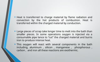 • Heat is transferred to charge material by flame radiation and
convection by the hot products of combustion. Heat is
transferred within the charged material by conduction.
• Large pieces of scrap take longer time to melt into the bath than
smaller pieces. In some operations oxygen is injected via a
consumable pipe lance to “cut” the charged material and burns
iron to produce intense heat.
• This oxygen will react with several components in the bath
including, aluminum , silicon , manganese , phosphorous ,
carbon , and iron all these reactions are exothermic.
 