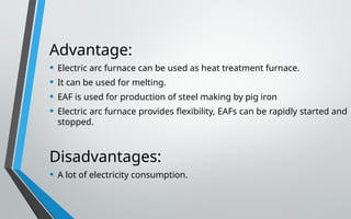 Advantage:
• Electric arc furnace can be used as heat treatment furnace.
• It can be used for melting.
• EAF is used for production of steel making by pig iron
• Electric arc furnace provides flexibility, EAFs can be rapidly started and
stopped.
Disadvantages:
• A lot of electricity consumption.
 