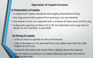 Operation of Cupola Furnace:
(i) Preparation of Cupola:
• A newly built cupola should be thoroughly dried before firing.
• Any slag around the tuyeres from previous run are cleaned.
• Any broken bricks are repaired with a mixture of silica sand and fire clay
• A slag hole opening of about 30 to 35 mm diameter and a tap hole of
about 25 mm diameter is provided
(ii) Firing of Cupola:
• A fire of wood is ignited on the sand bottom.
• coke is dumped on the bed well from top. Make sure that the coke
begins to burn too.
• A bed of coke about 40 inches thick, slightly above the tuyeres.
• The air blast is turned on at a lower blowing rate than normal for
igniting the coke
 
