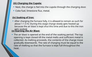 (iii) Charging the Cupola:
• Next, the charge is fed into the cupola through the charging door.
• Coke fuel, limestone flux, metal.
(iv) Soaking of Iron:
• After charging the furnace fully, it is allowed to remain as such for
about 1-1.5 hr. During this stage charge slowly gets heated up
because the air blast is kept shut this time and due to this the iron
gets soaked.
(v) Starting the Air Blast:
• The air blast is opened at the end of the soaking period. The top
opening is kept closed till the metal melts and sufficient metal is
collected. As melting proceeds, the contents of the charge move
gradually downwards. The rate of charging must be equal to the
rate of melting so that the furnace is kept full throughout the
heat.
 